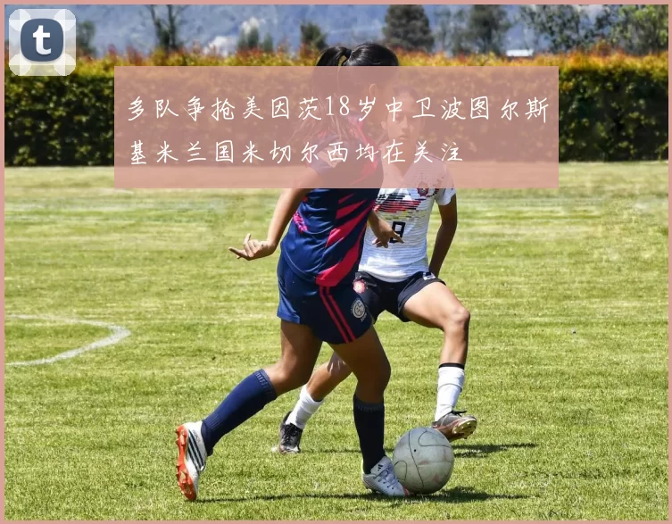多队争抢美因茨18岁中卫波图尔斯基米兰国米切尔西均在关注