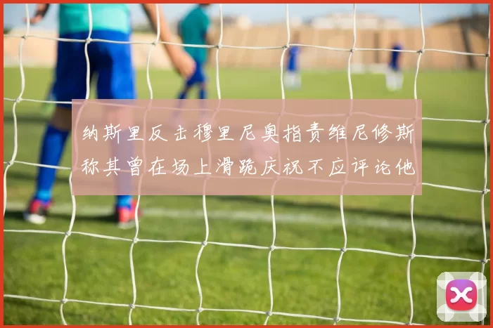 纳斯里反击穆里尼奥指责维尼修斯称其曾在场上滑跪庆祝不应评论他人