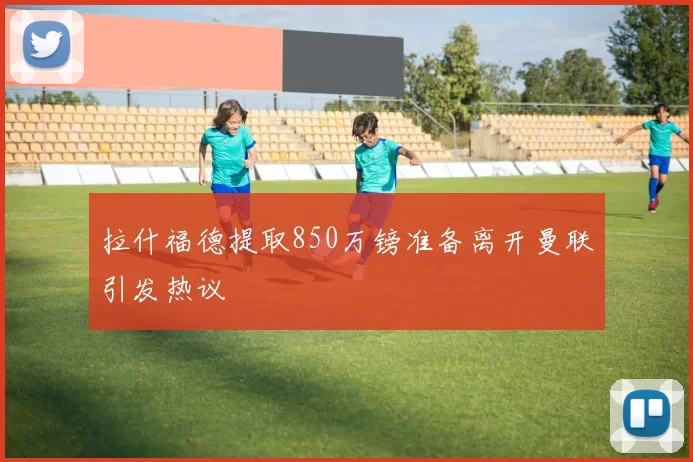 拉什福德提取850万镑准备离开曼联引发热议