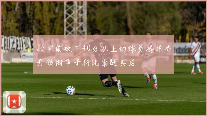 25岁前砍下40分以上的球员榜单乔丹领衔华子科比紧随其后