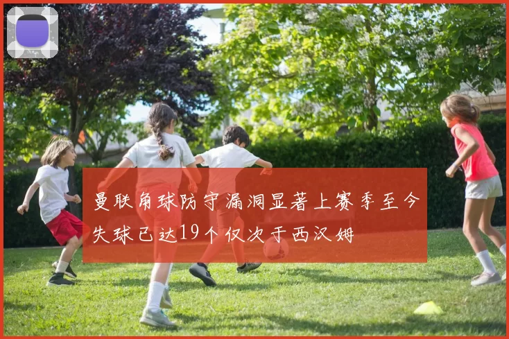 曼联角球防守漏洞显著上赛季至今失球已达19个仅次于西汉姆