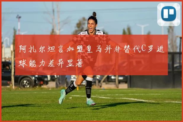 阿扎尔坦言加盟皇马并非替代C罗进球能力差异显著