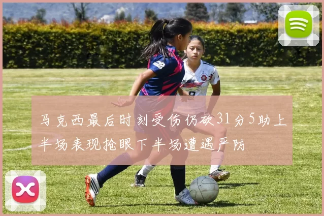 马克西最后时刻受伤仍砍31分5助上半场表现抢眼下半场遭遇严防