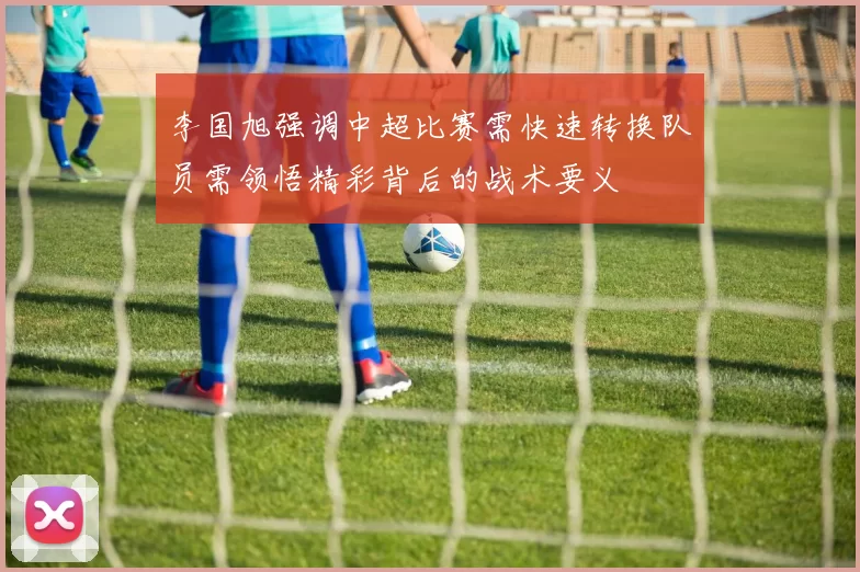 李国旭强调中超比赛需快速转换队员需领悟精彩背后的战术要义