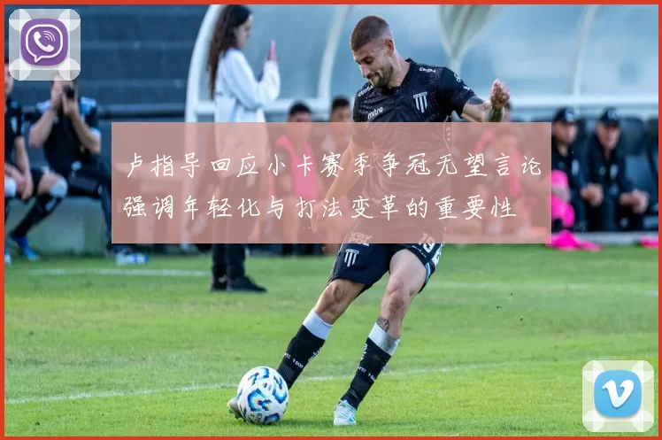 卢指导回应小卡赛季争冠无望言论强调年轻化与打法变革的重要性