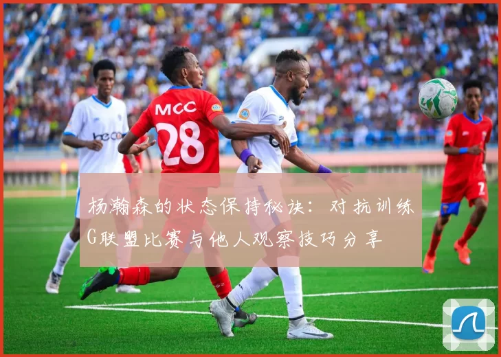 杨瀚森的状态保持秘诀：对抗训练G联盟比赛与他人观察技巧分享