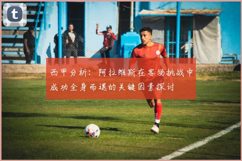 西甲分析：阿拉维斯在客场挑战中成功全身而退的关键因素探讨