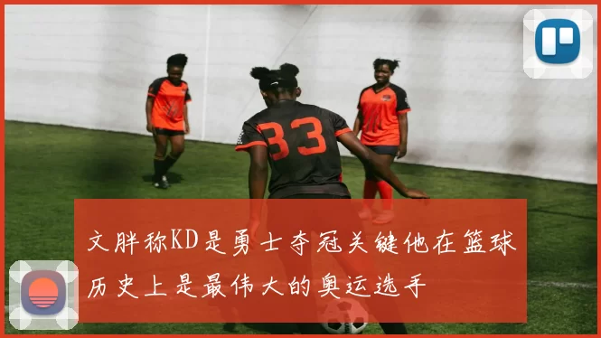 文胖称KD是勇士夺冠关键他在篮球历史上是最伟大的奥运选手