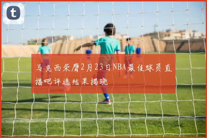 马克西荣膺2月23日NBA最佳球员直播吧评选结果揭晓