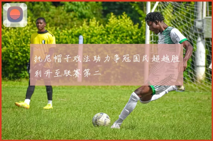 托尼帽子戏法助力争冠国民超越胜利升至联赛第二