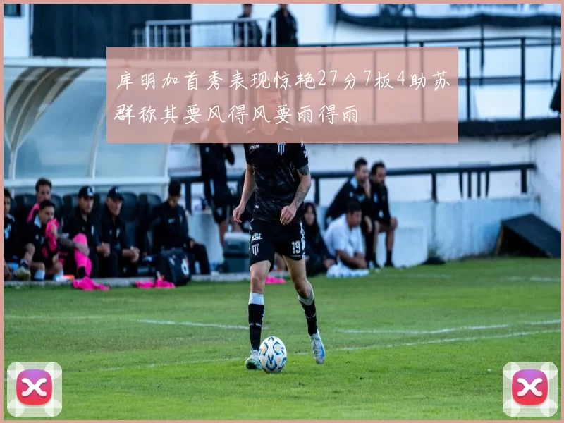 库明加首秀表现惊艳27分7板4助苏群称其要风得风要雨得雨