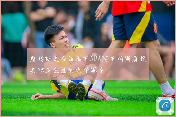 詹姆斯是否该离开NBA阿里纳斯质疑其职业生涯的失望赛季