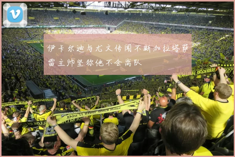 伊卡尔迪与尤文传闻不断加拉塔萨雷主帅坚称他不会离队