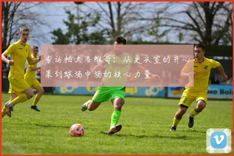 专访帕夫洛维奇：从更衣室的开心果到球场中场的核心力量
