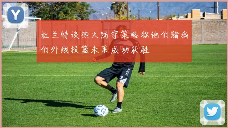 杜兰特谈热火防守策略称他们赌我们外线投篮未果成功获胜