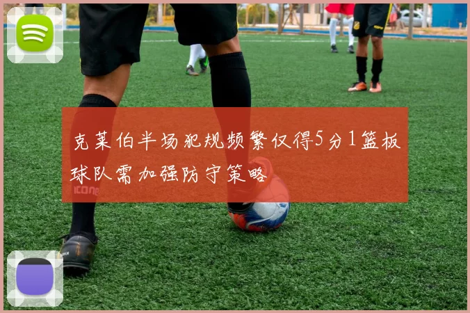 克莱伯半场犯规频繁仅得5分1篮板球队需加强防守策略