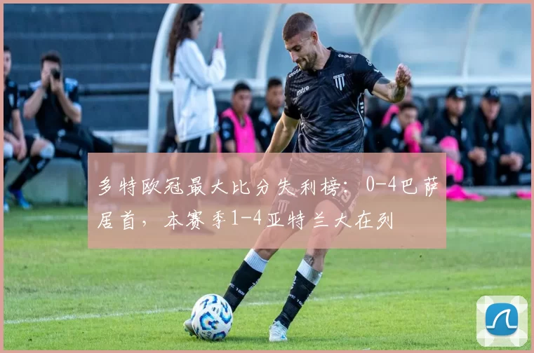 多特欧冠最大比分失利榜：0-4巴萨居首，本赛季1-4亚特兰大在列