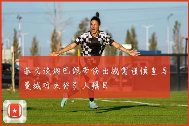 菲戈谈姆巴佩带伤出战需谨慎皇马曼城对决将引人瞩目