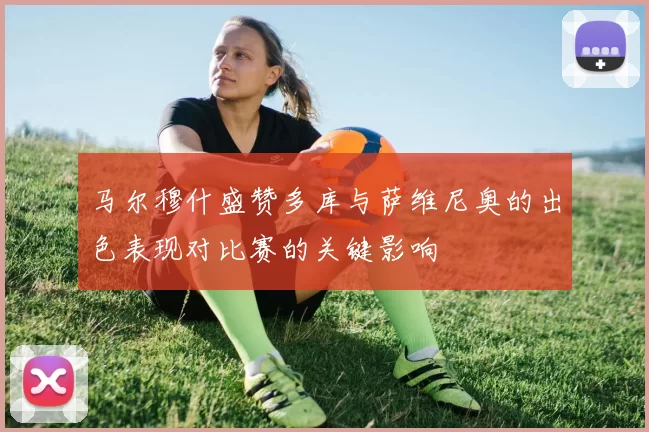 马尔穆什盛赞多库与萨维尼奥的出色表现对比赛的关键影响