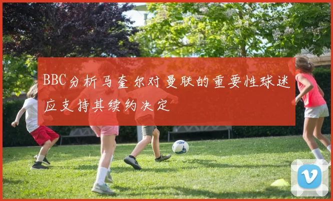 BBC分析马奎尔对曼联的重要性球迷应支持其续约决定