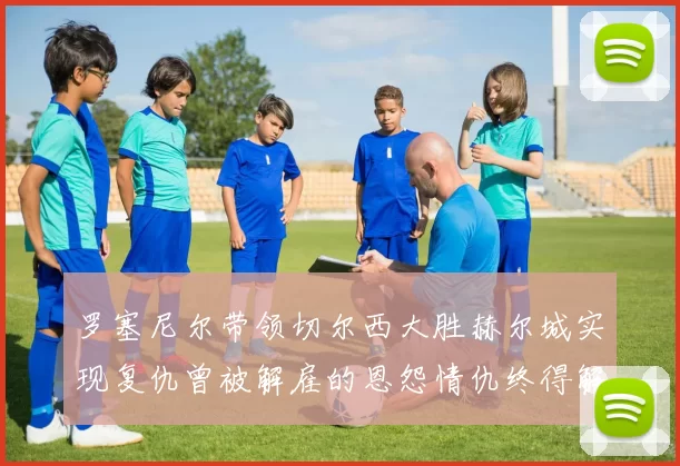 罗塞尼尔带领切尔西大胜赫尔城实现复仇曾被解雇的恩怨情仇终得解开