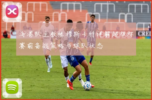 海港队主教练穆斯卡特详解超级杯赛前备战策略与球队状态