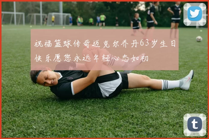 祝福篮球传奇迈克尔乔丹63岁生日快乐愿您永远年轻心态如初