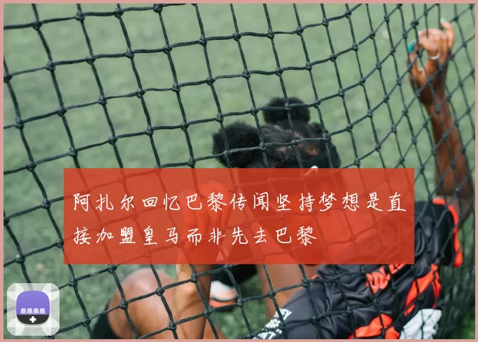 阿扎尔回忆巴黎传闻坚持梦想是直接加盟皇马而非先去巴黎