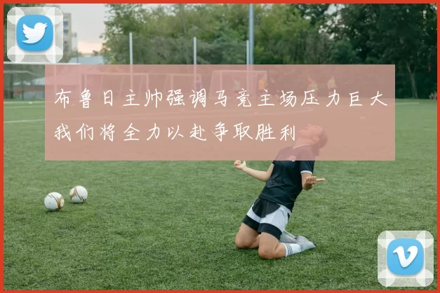 布鲁日主帅强调马竞主场压力巨大我们将全力以赴争取胜利
