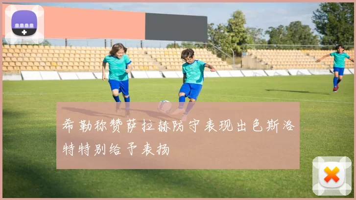 希勒称赞萨拉赫防守表现出色斯洛特特别给予表扬